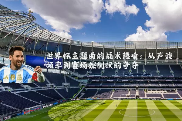 世界杯主题曲的战术隐喻:从声波频率到赛场控制权的争夺