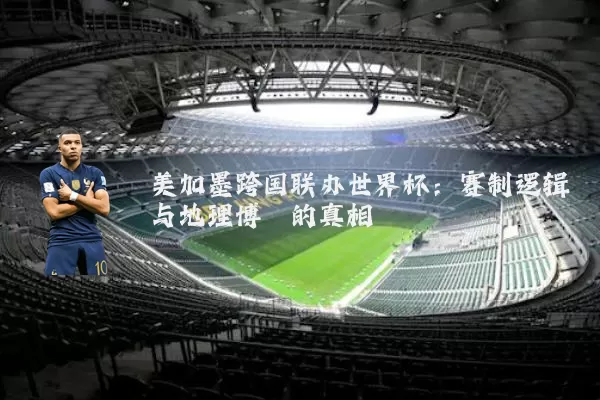 美加墨跨国联办世界杯：赛制逻辑与地理博弈的真相