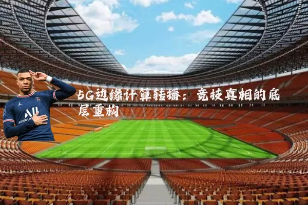 5G边缘计算转播:竞技真相的底层重构